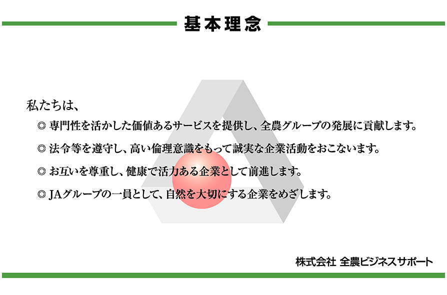 基本理念
私たちは、
専門性を活かした価値あるサービスを提供し、全農グループの発展に貢献します。
法令等を遵守し、高い倫理意識をもって誠実な企業活動をおこないます。
お互いを尊重し、健康で活力ある企業として前進します。
JAグループの一員として、自然を大切にする企業をめざします。